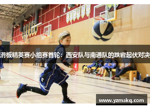 滑板精英赛小组赛首轮：西安队与南通队的跌宕起伏对决