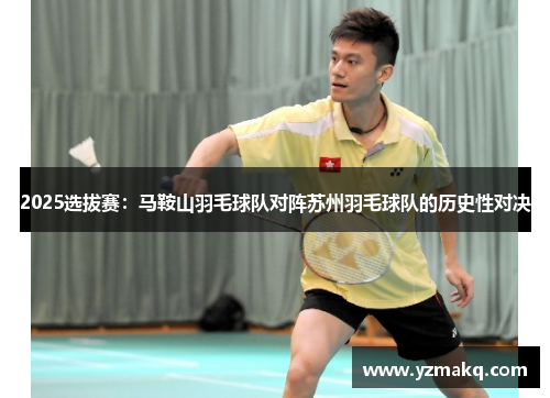 2025选拔赛:马鞍山羽毛球队对阵苏州羽毛球队的历史性对决