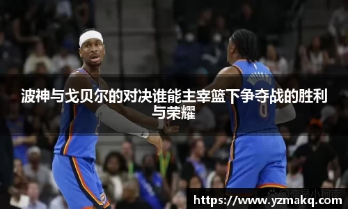 波神与戈贝尔的对决谁能主宰篮下争夺战的胜利与荣耀